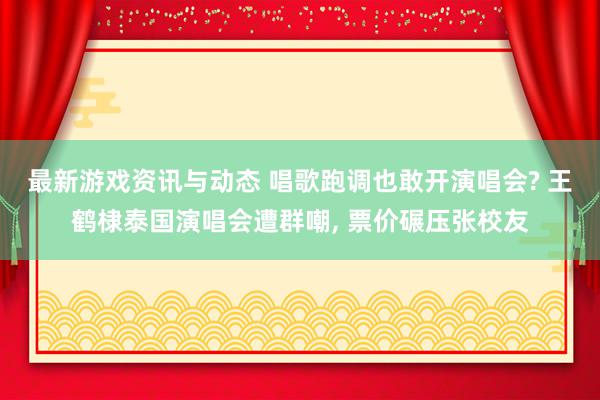 最新游戏资讯与动态 唱歌跑调也敢开演唱会? 王鹤棣泰国演唱会遭群嘲, 票价碾压张校友