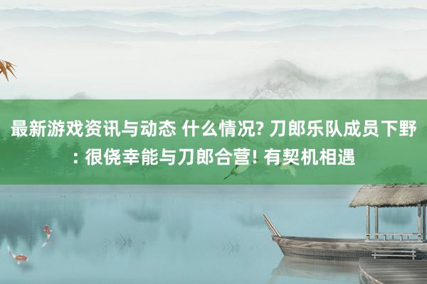 最新游戏资讯与动态 什么情况? 刀郎乐队成员下野: 很侥幸能与刀郎合营! 有契机相遇