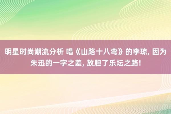 明星时尚潮流分析 唱《山路十八弯》的李琼, 因为朱迅的一字之差, 放胆了乐坛之路!