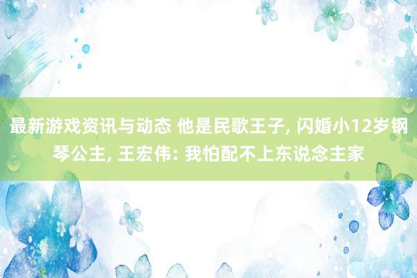 最新游戏资讯与动态 他是民歌王子, 闪婚小12岁钢琴公主, 王宏伟: 我怕配不上东说念主家