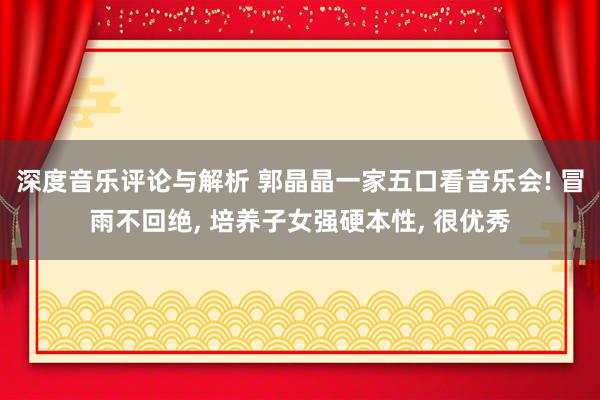 深度音乐评论与解析 郭晶晶一家五口看音乐会! 冒雨不回绝, 培养子女强硬本性, 很优秀