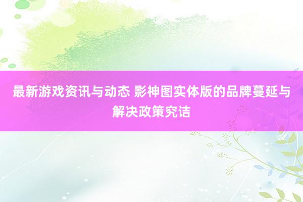 最新游戏资讯与动态 影神图实体版的品牌蔓延与解决政策究诘