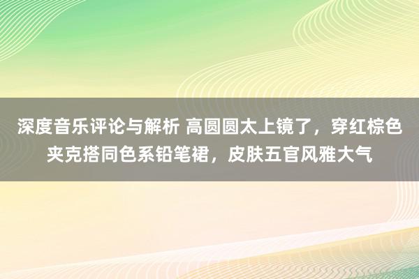 深度音乐评论与解析 高圆圆太上镜了，穿红棕色夹克搭同色系铅笔裙，皮肤五官风雅大气