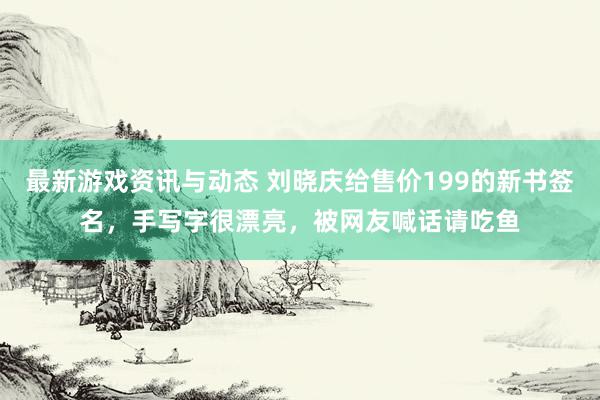 最新游戏资讯与动态 刘晓庆给售价199的新书签名，手写字很漂亮，被网友喊话请吃鱼