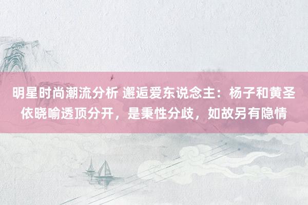 明星时尚潮流分析 邂逅爱东说念主：杨子和黄圣依晓喻透顶分开，是秉性分歧，如故另有隐情