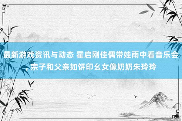 最新游戏资讯与动态 霍启刚佳偶带娃雨中看音乐会, 宗子和父亲如饼印幺女像奶奶朱玲玲