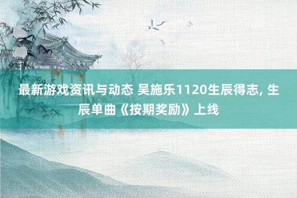 最新游戏资讯与动态 吴施乐1120生辰得志, 生辰单曲《按期奖励》上线