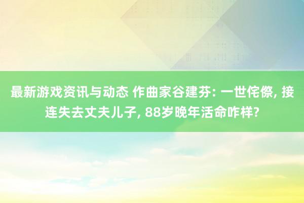 最新游戏资讯与动态 作曲家谷建芬: 一世侘傺, 接连失去丈夫儿子, 88岁晚年活命咋样?