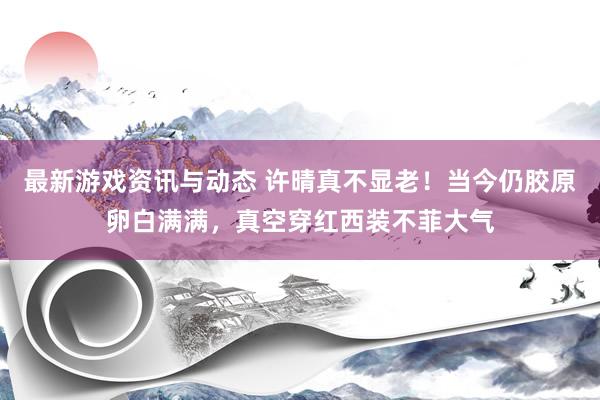 最新游戏资讯与动态 许晴真不显老！当今仍胶原卵白满满，真空穿红西装不菲大气