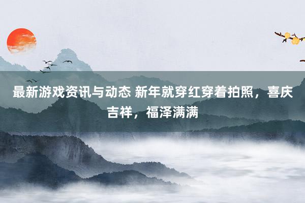 最新游戏资讯与动态 新年就穿红穿着拍照，喜庆吉祥，福泽满满