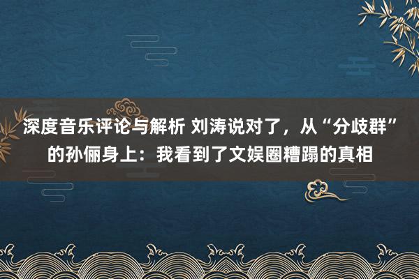 深度音乐评论与解析 刘涛说对了，从“分歧群”的孙俪身上：我看到了文娱圈糟蹋的真相