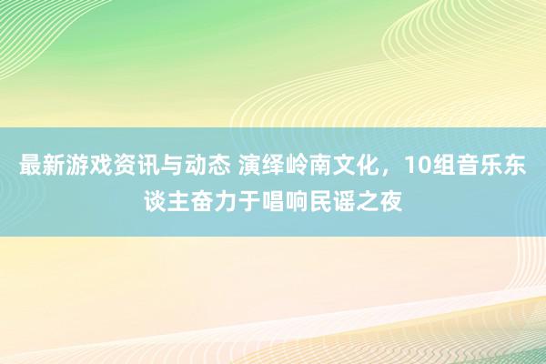 最新游戏资讯与动态 演绎岭南文化，10组音乐东谈主奋力于唱响民谣之夜