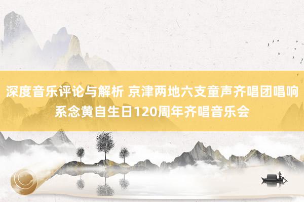 深度音乐评论与解析 京津两地六支童声齐唱团唱响系念黄自生日120周年齐唱音乐会