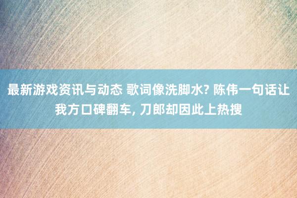 最新游戏资讯与动态 歌词像洗脚水? 陈伟一句话让我方口碑翻车, 刀郎却因此上热搜