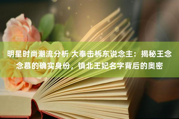 明星时尚潮流分析 大奉击柝东说念主：揭秘王念念慕的确实身份，镇北王妃名字背后的奥密