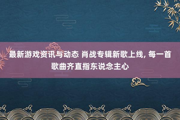 最新游戏资讯与动态 肖战专辑新歌上线, 每一首歌曲齐直指东说念主心