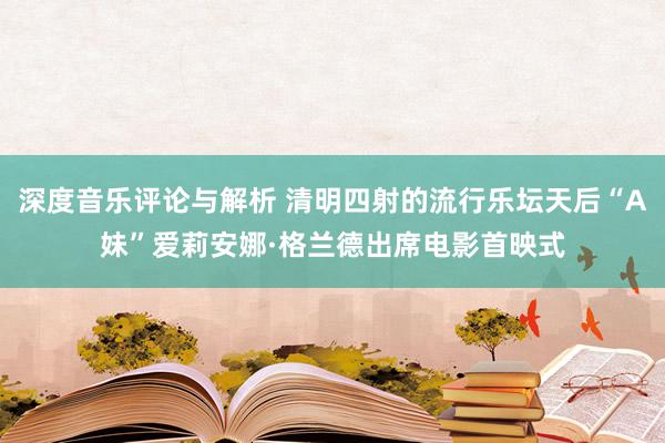 深度音乐评论与解析 清明四射的流行乐坛天后“A妹”爱莉安娜·格兰德出席电影首映式