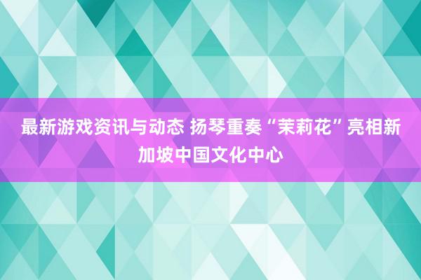 最新游戏资讯与动态 扬琴重奏“茉莉花”亮相新加坡中国文化中心