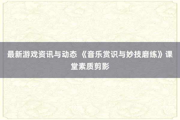 最新游戏资讯与动态 《音乐赏识与妙技磨练》课堂素质剪影