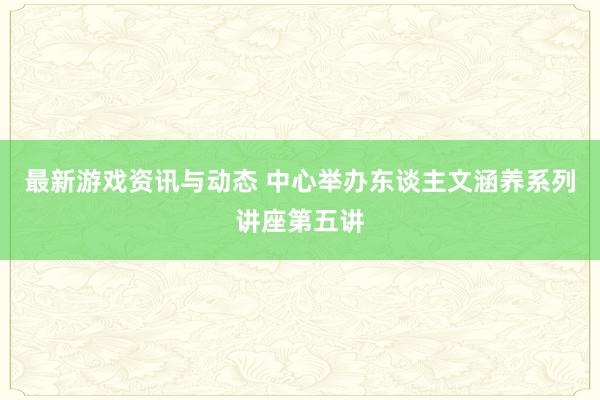 最新游戏资讯与动态 中心举办东谈主文涵养系列讲座第五讲