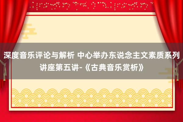 深度音乐评论与解析 中心举办东说念主文素质系列讲座第五讲-《古典音乐赏析》