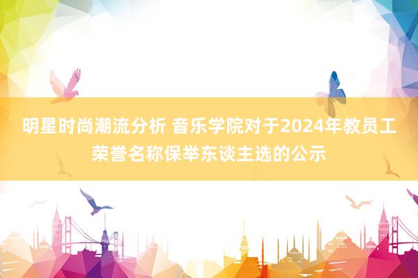 明星时尚潮流分析 音乐学院对于2024年教员工荣誉名称保举东谈主选的公示