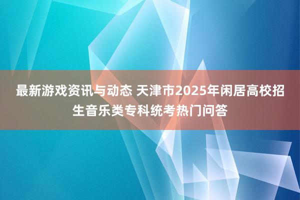 最新游戏资讯与动态 天津市2025年闲居高校招生音乐类专科统考热门问答