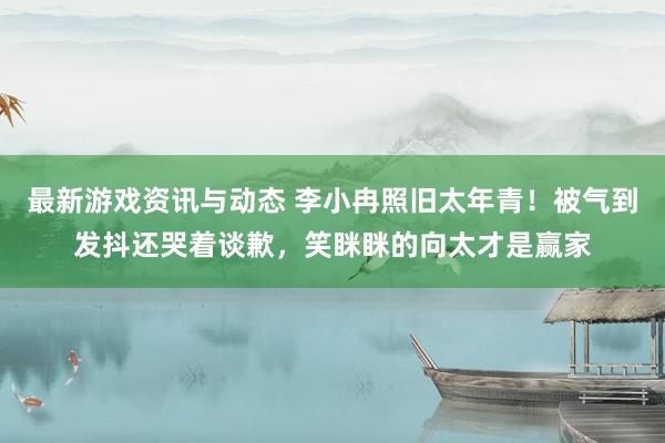 最新游戏资讯与动态 李小冉照旧太年青！被气到发抖还哭着谈歉，笑眯眯的向太才是赢家