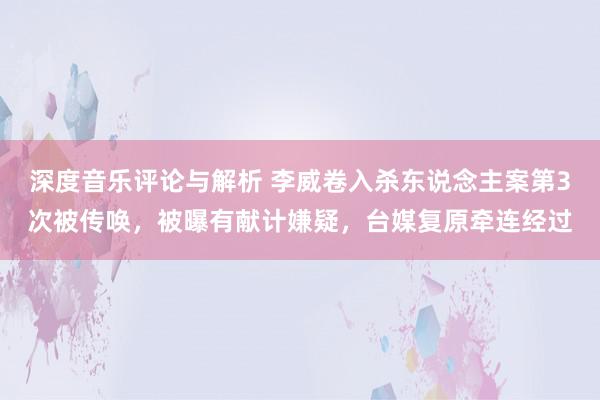 深度音乐评论与解析 李威卷入杀东说念主案第3次被传唤，被曝有献计嫌疑，台媒复原牵连经过