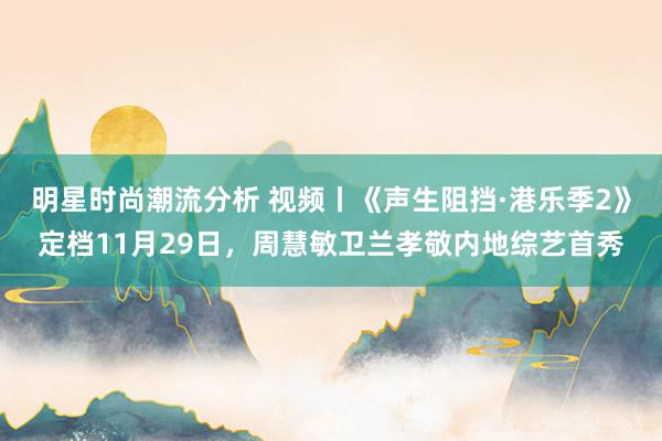 明星时尚潮流分析 视频丨《声生阻挡·港乐季2》定档11月29日，周慧敏卫兰孝敬内地综艺首秀