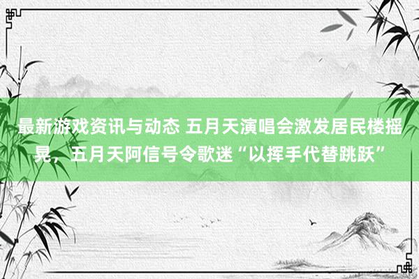 最新游戏资讯与动态 五月天演唱会激发居民楼摇晃，五月天阿信号令歌迷“以挥手代替跳跃”