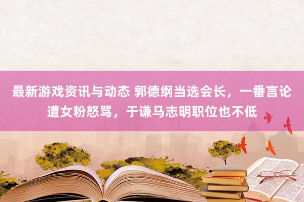 最新游戏资讯与动态 郭德纲当选会长，一番言论遭女粉怒骂，于谦马志明职位也不低