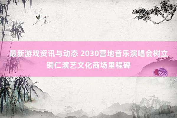 最新游戏资讯与动态 2030营地音乐演唱会树立铜仁演艺文化商场里程碑