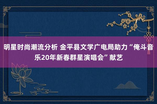 明星时尚潮流分析 金平县文学广电局助力“俺斗音乐20年新春群星演唱会”献艺