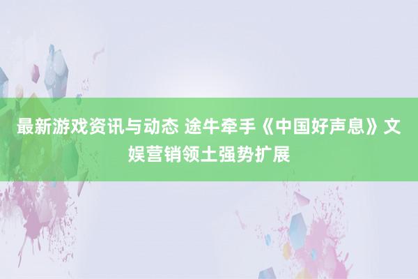 最新游戏资讯与动态 途牛牵手《中国好声息》文娱营销领土强势扩展