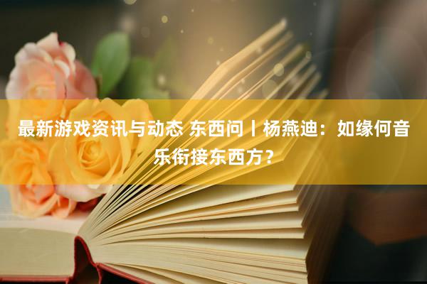 最新游戏资讯与动态 东西问丨杨燕迪：如缘何音乐衔接东西方？