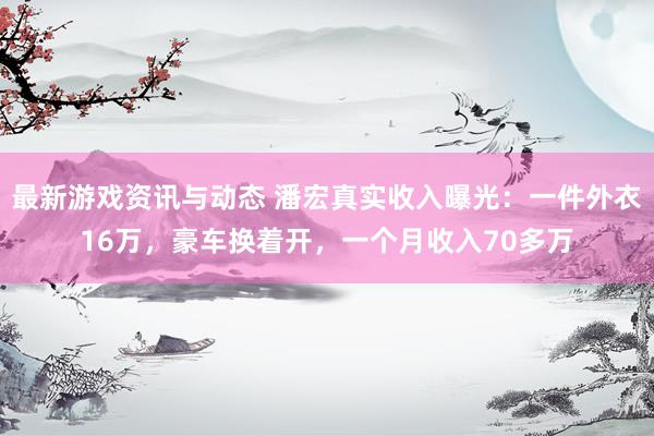 最新游戏资讯与动态 潘宏真实收入曝光：一件外衣16万，豪车换着开，一个月收入70多万