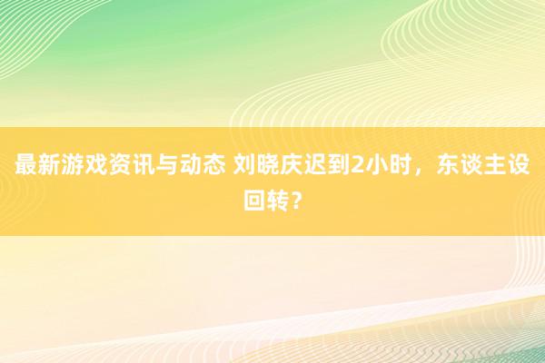 最新游戏资讯与动态 刘晓庆迟到2小时，东谈主设回转？