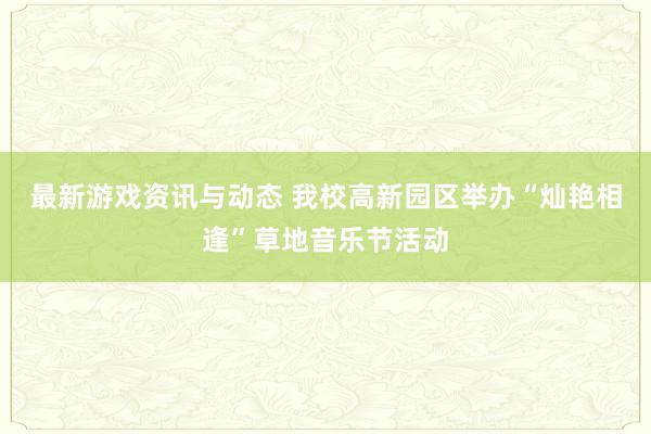 最新游戏资讯与动态 我校高新园区举办“灿艳相逢”草地音乐节活动