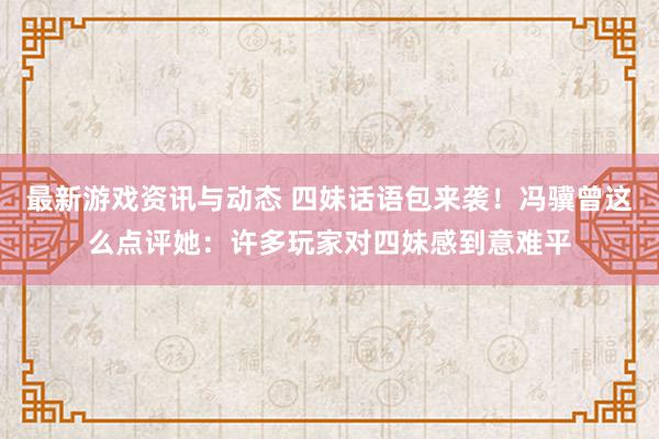 最新游戏资讯与动态 四妹话语包来袭！冯骥曾这么点评她：许多玩家对四妹感到意难平