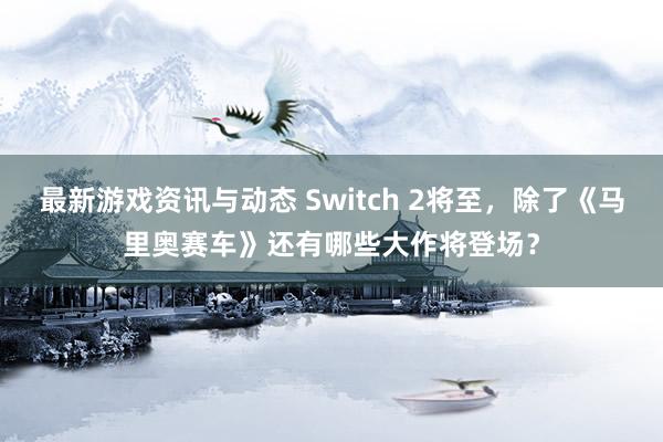 最新游戏资讯与动态 Switch 2将至，除了《马里奥赛车》还有哪些大作将登场？