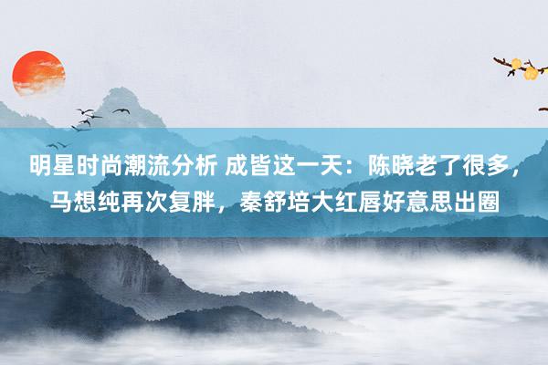 明星时尚潮流分析 成皆这一天：陈晓老了很多，马想纯再次复胖，秦舒培大红唇好意思出圈