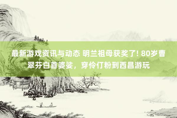 最新游戏资讯与动态 明兰祖母获奖了! 80岁曹翠芬白首婆娑，穿伶仃粉到西昌游玩