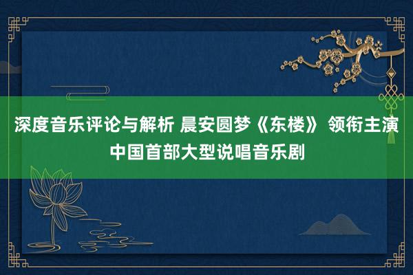 深度音乐评论与解析 晨安圆梦《东楼》 领衔主演中国首部大型说唱音乐剧