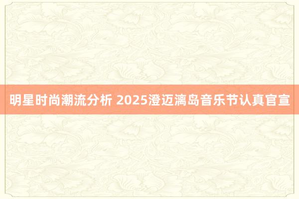 明星时尚潮流分析 2025澄迈漓岛音乐节认真官宣