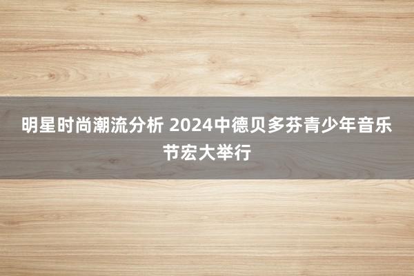 明星时尚潮流分析 2024中德贝多芬青少年音乐节宏大举行