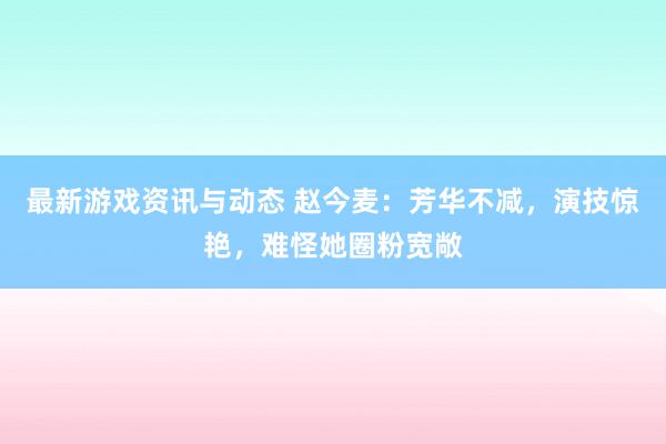 最新游戏资讯与动态 赵今麦：芳华不减，演技惊艳，难怪她圈粉宽敞