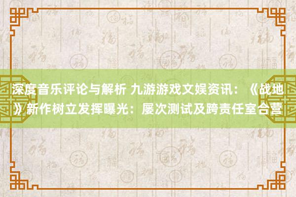 深度音乐评论与解析 九游游戏文娱资讯：《战地》新作树立发挥曝光：屡次测试及跨责任室合营