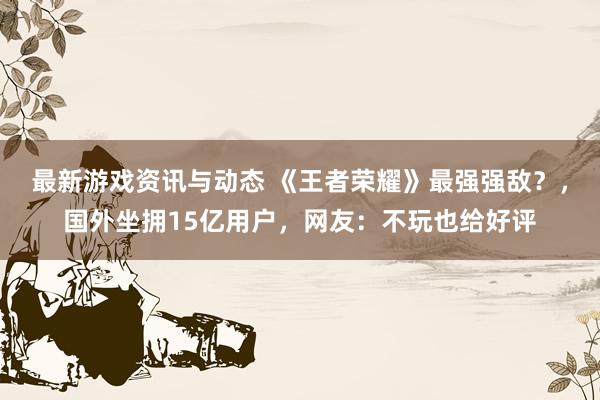 最新游戏资讯与动态 《王者荣耀》最强强敌？，国外坐拥15亿用户，网友：不玩也给好评