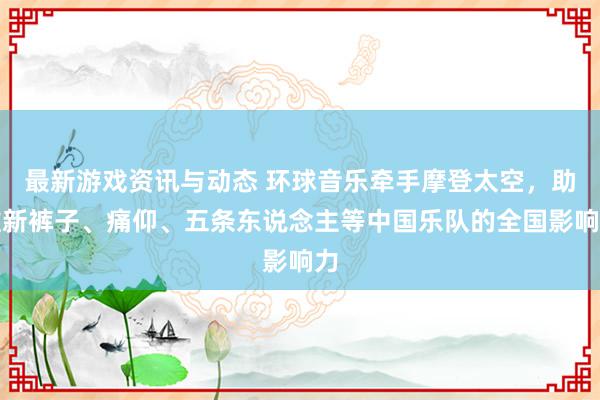 最新游戏资讯与动态 环球音乐牵手摩登太空，助推新裤子、痛仰、五条东说念主等中国乐队的全国影响力